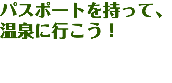 パスポートを持って、
温泉に行こう！